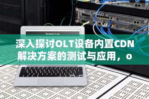 深入探讨OLT设备内置CDN解决方案的测试与应用，olt检测掉线原因