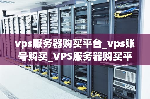 vps服务器购买平台_vps账号购买_VPS服务器购买平台的选择与比较