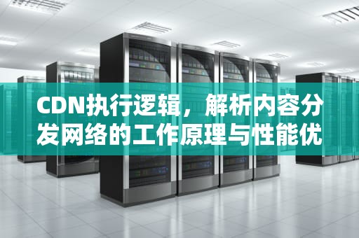 CDN执行逻辑，解析内容分发网络的工作原理与性能优化，cdn逻辑架构包含以下内容
