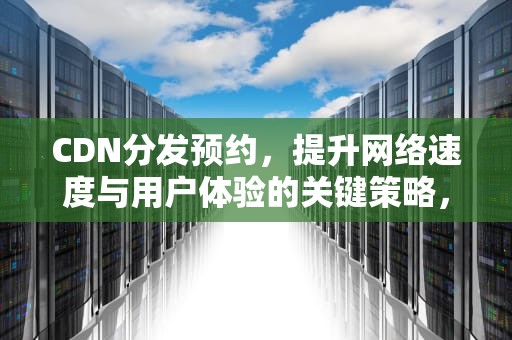 CDN分发预约，提升网络速度与用户体验的关键策略，cdn分发业务