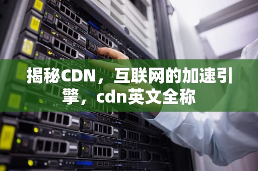 揭秘CDN，互联网的加速引擎，cdn英文全称