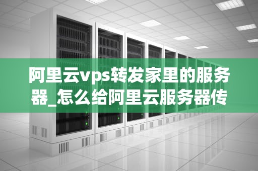 阿里云vps转发家里的服务器_怎么给阿里云服务器传文件_阿里云VPS转发家里的服务器的实现与优化