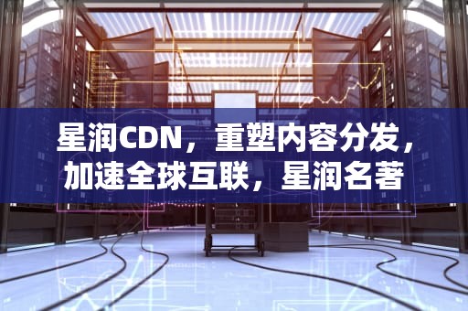 星润CDN，重塑内容分发，加速全球互联，星润名著