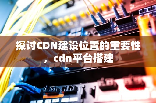探讨CDN建设位置的重要性，cdn平台搭建