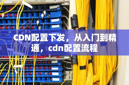 CDN配置下发，从入门到精通，cdn配置流程