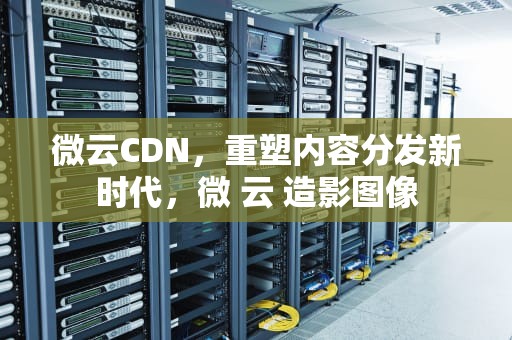 微云CDN，重塑内容分发新时代，微 云 造影图像