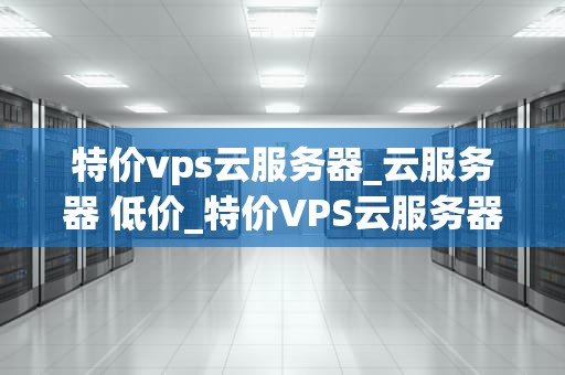 特价vps云服务器_云服务器 低价_特价VPS云服务器的优势与选择