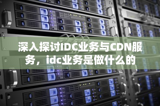 深入探讨IDC业务与CDN服务，idc业务是做什么的