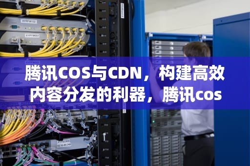 腾讯COS与CDN，构建高效内容分发的利器，腾讯cos png转webp
