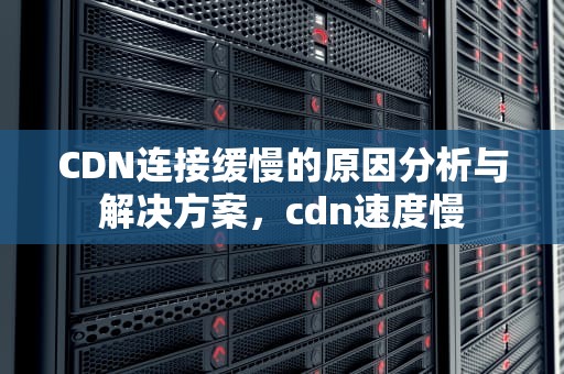 CDN连接缓慢的原因分析与解决方案，cdn速度慢