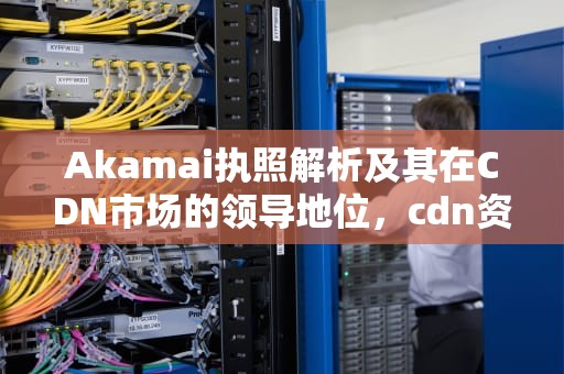 Akamai执照解析及其在CDN市场的领导地位，cdn资质申请办理流程