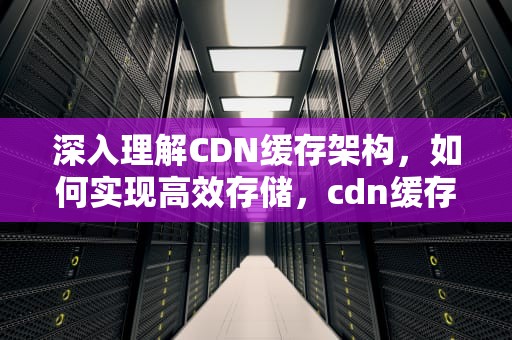 深入理解CDN缓存架构，如何实现高效存储，cdn缓存技术