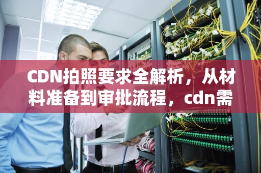 CDN拍照要求全解析，从材料准备到审批流程，cdn需要什么牌照