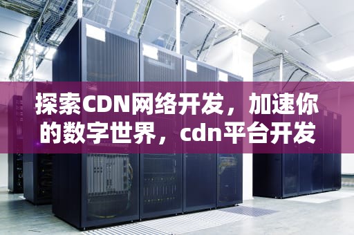 探索CDN网络开发，加速你的数字世界，cdn平台开发