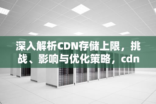 深入解析CDN存储上限，挑战、影响与优化策略，cdn文件存储