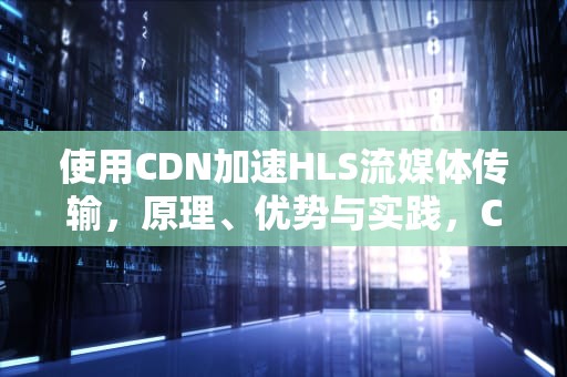 使用CDN加速HLS流媒体传输，原理、优势与实践，CDN加速器