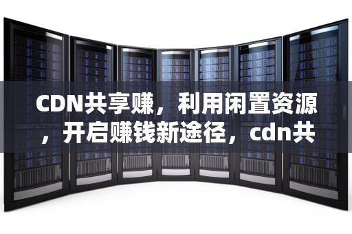 CDN共享赚，利用闲置资源，开启赚钱新途径，cdn共享赚钱