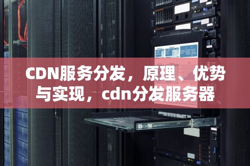 CDN服务分发，原理、优势与实现，cdn分发服务器