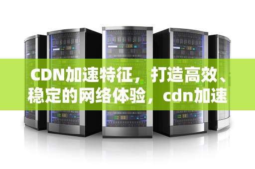 CDN加速特征，打造高效、稳定的网络体验，cdn加速有哪几种