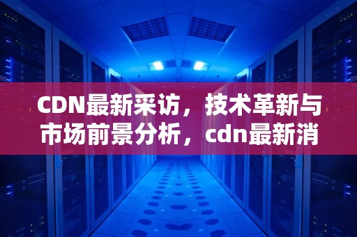 CDN最新采访，技术革新与市场前景分析，cdn最新消息