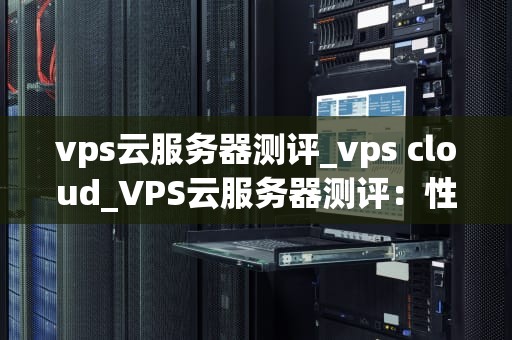 vps云服务器测评_vps cloud_VPS云服务器测评：性能、稳定性与性价比的综合考量