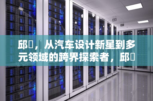 邱湜，从汽车设计新星到多元领域的跨界探索者，邱湜天津音乐学院
