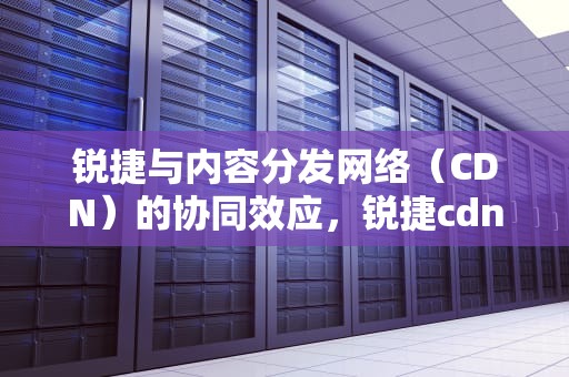 锐捷与内容分发网络（CDN）的协同效应，锐捷cdn