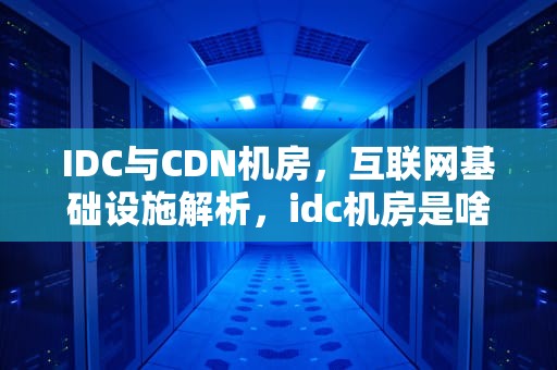 IDC与CDN机房，互联网基础设施解析，idc机房是啥
