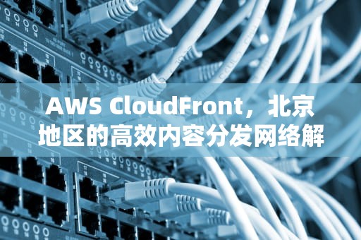 AWS CloudFront，北京地区的高效内容分发网络解析，aws 北京 地址