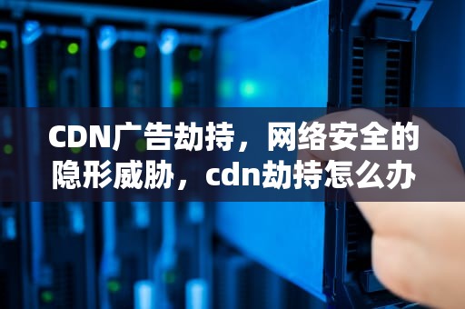 CDN广告劫持，网络安全的隐形威胁，cdn劫持怎么办