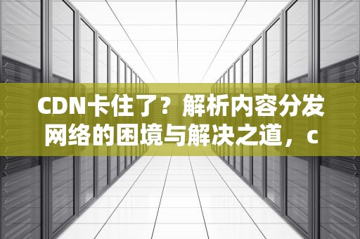 CDN卡住了？解析内容分发网络的困境与解决之道，cdn打不开