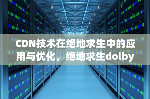 CDN技术在绝地求生中的应用与优化，绝地求生dolby access