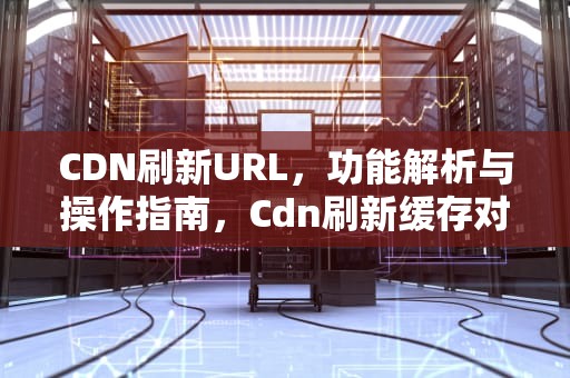 CDN刷新URL，功能解析与操作指南，Cdn刷新缓存对服务器的影响
