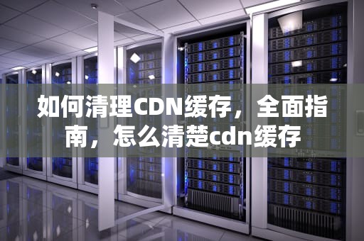 如何清理CDN缓存，全面指南，怎么清楚cdn缓存