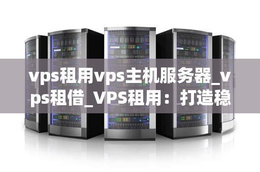 vps租用vps主机服务器_vps租借_VPS租用：打造稳定高效的网络环境