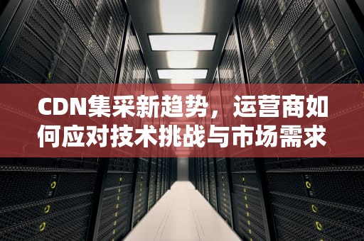 CDN集采新趋势，运营商如何应对技术挑战与市场需求