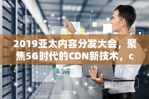 2019亚太内容分发大会，聚焦5G时代的CDN新技术，cdn大赛