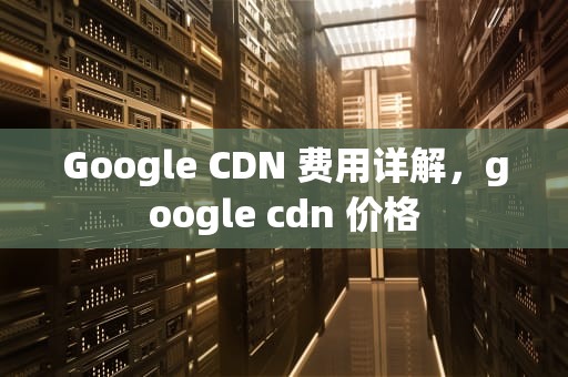 Google CDN 费用详解，google cdn 价格