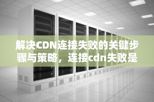 解决CDN连接失败的关键步骤与策略，连接cdn失败是啥意思