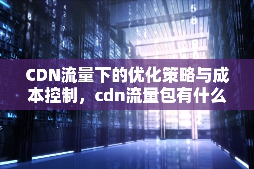 CDN流量下的优化策略与成本控制，cdn流量包有什么用