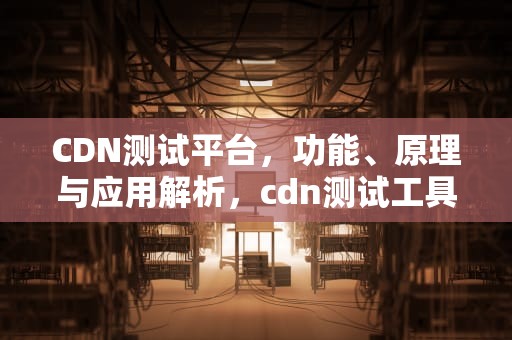 CDN测试平台，功能、原理与应用解析，cdn测试工具