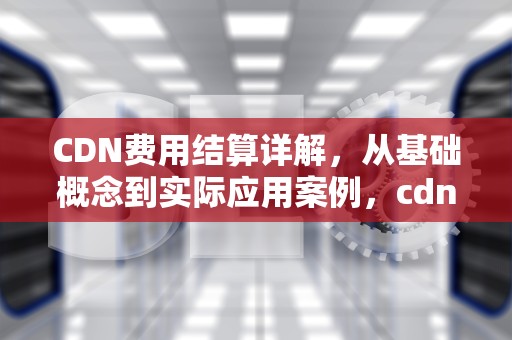 CDN费用结算详解，从基础概念到实际应用案例，cdn费用怎么计算