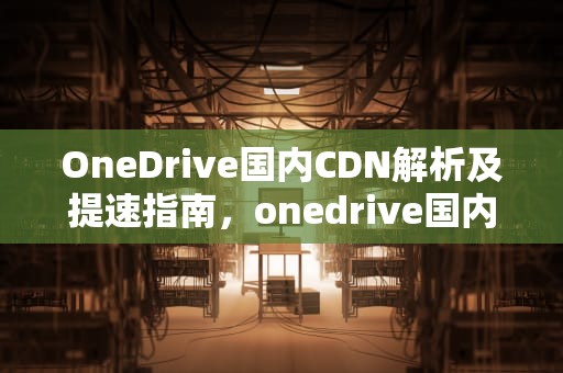 OneDrive国内CDN解析及提速指南，onedrive国内使用稳定吗