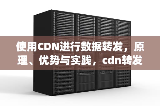使用CDN进行数据转发，原理、优势与实践，cdn转发ip