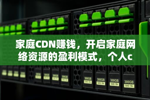 家庭CDN赚钱，开启家庭网络资源的盈利模式，个人cdn赚钱