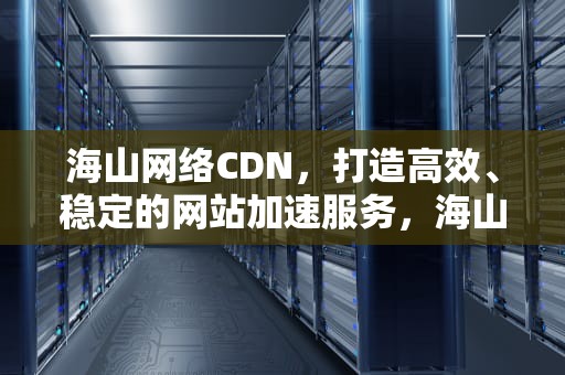 海山网络CDN，打造高效、稳定的网站加速服务，海山官方网站