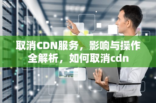 取消CDN服务，影响与操作全解析，如何取消cdn