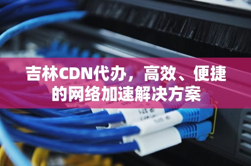 吉林CDN代办，高效、便捷的网络加速解决方案