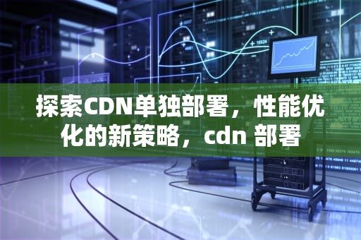 探索CDN单独部署，性能优化的新策略，cdn 部署