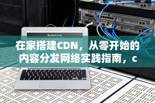 在家搭建CDN，从零开始的内容分发网络实践指南，cdn怎么做